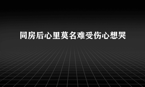 同房后心里莫名难受伤心想哭