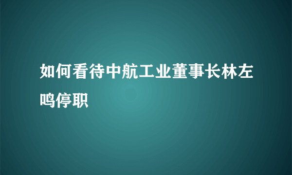 如何看待中航工业董事长林左鸣停职