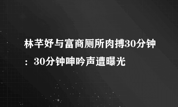 林芊妤与富商厕所肉搏30分钟：30分钟呻吟声遭曝光