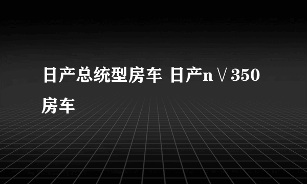 日产总统型房车 日产n∨350房车