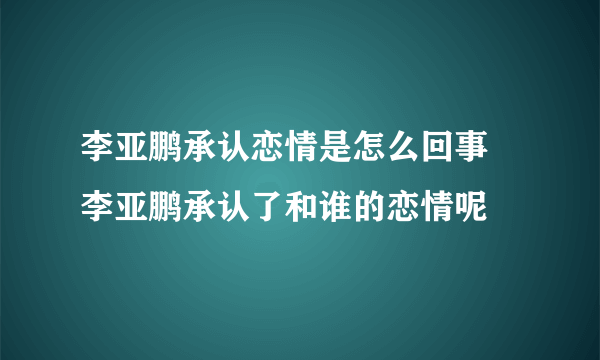 李亚鹏承认恋情是怎么回事 李亚鹏承认了和谁的恋情呢