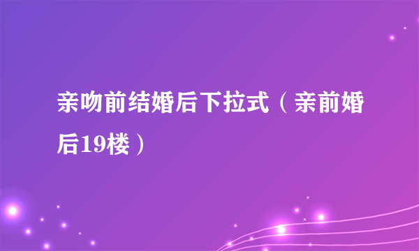 亲吻前结婚后下拉式（亲前婚后19楼）