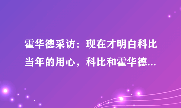 霍华德采访：现在才明白科比当年的用心，科比和霍华德当年为什么闹矛盾？