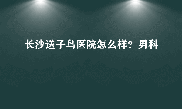 长沙送子鸟医院怎么样？男科