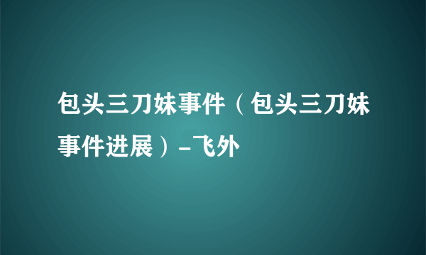 包头三刀妹事件（包头三刀妹事件进展）-飞外