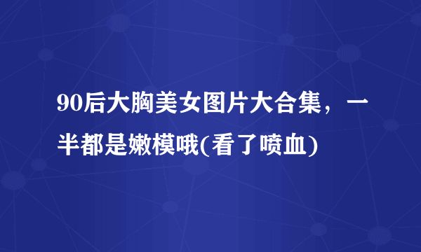 90后大胸美女图片大合集，一半都是嫩模哦(看了喷血) 