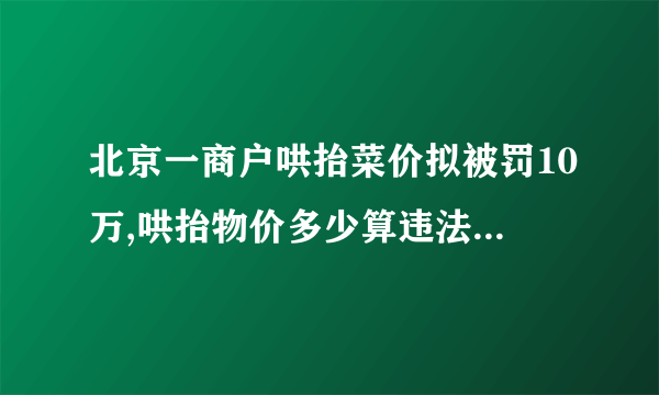 北京一商户哄抬菜价拟被罚10万,哄抬物价多少算违法-飞外网