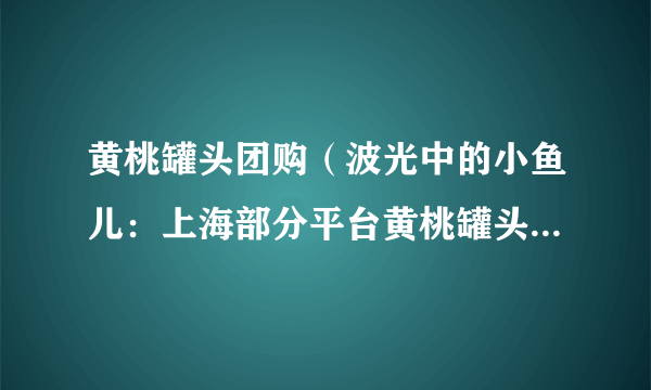 黄桃罐头团购（波光中的小鱼儿：上海部分平台黄桃罐头卖断货）