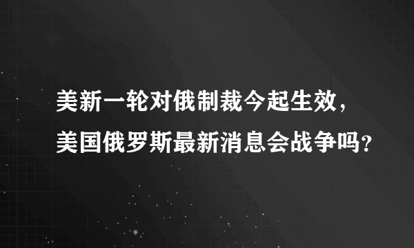 美新一轮对俄制裁今起生效，美国俄罗斯最新消息会战争吗？