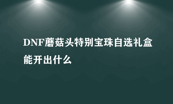 DNF蘑菇头特别宝珠自选礼盒能开出什么