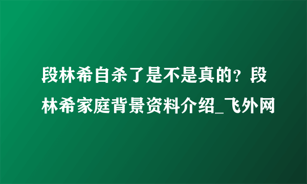 段林希自杀了是不是真的？段林希家庭背景资料介绍_飞外网