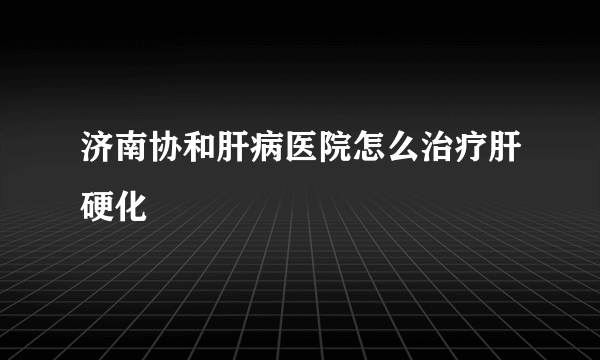 济南协和肝病医院怎么治疗肝硬化