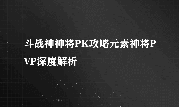 斗战神神将PK攻略元素神将PVP深度解析