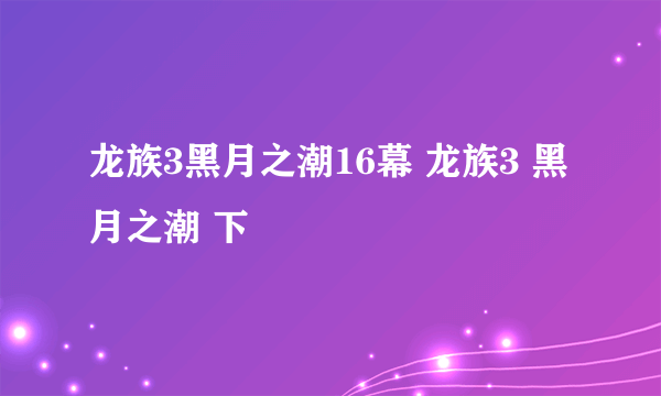 龙族3黑月之潮16幕 龙族3 黑月之潮 下