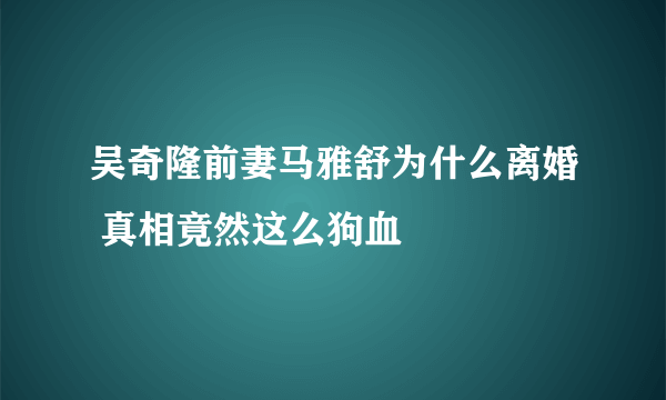 吴奇隆前妻马雅舒为什么离婚 真相竟然这么狗血