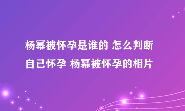 杨幂被怀孕是谁的 怎么判断自己怀孕 杨幂被怀孕的相片