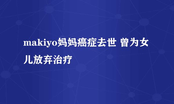 makiyo妈妈癌症去世 曾为女儿放弃治疗