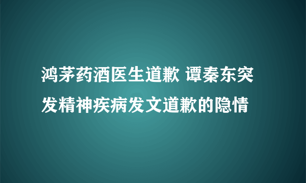 鸿茅药酒医生道歉 谭秦东突发精神疾病发文道歉的隐情