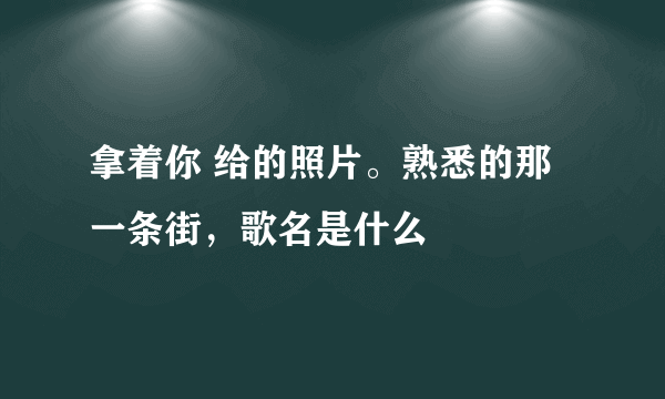 拿着你 给的照片。熟悉的那一条街，歌名是什么