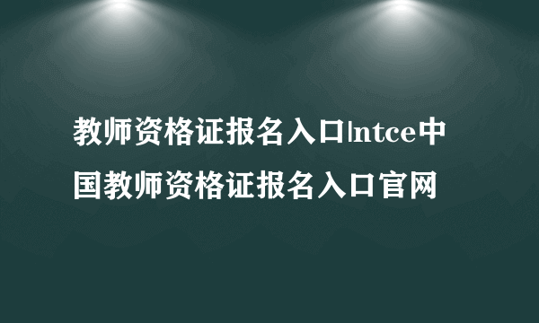 教师资格证报名入口|ntce中国教师资格证报名入口官网