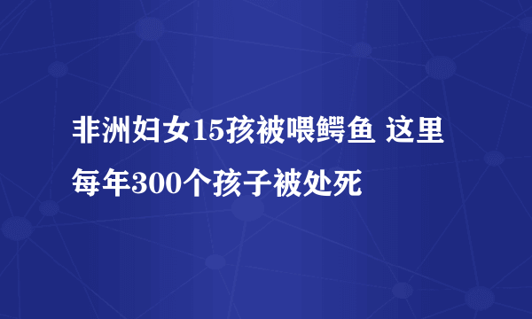 非洲妇女15孩被喂鳄鱼 这里每年300个孩子被处死