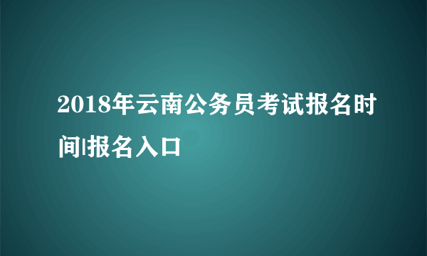 2018年云南公务员考试报名时间|报名入口