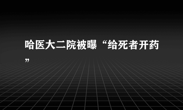 哈医大二院被曝“给死者开药”