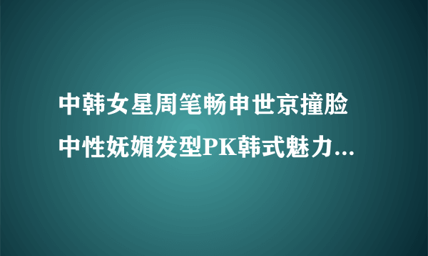 中韩女星周笔畅申世京撞脸 中性妩媚发型PK韩式魅力发型-飞外网