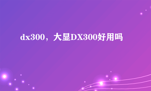 dx300，大显DX300好用吗