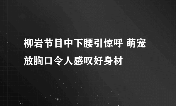 柳岩节目中下腰引惊呼 萌宠放胸口令人感叹好身材 