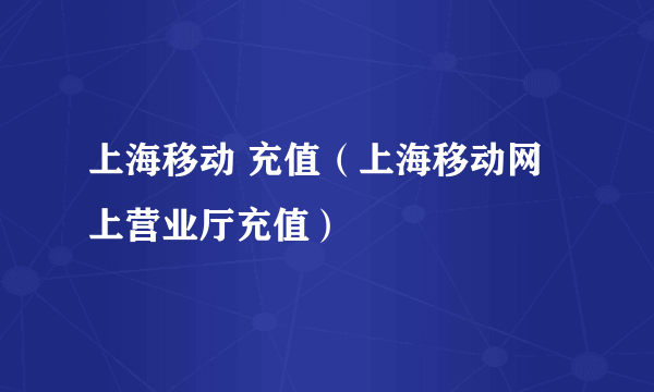 上海移动 充值（上海移动网上营业厅充值）