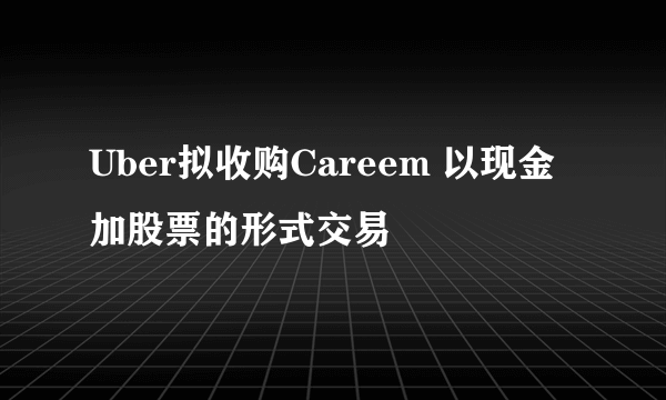 Uber拟收购Careem 以现金加股票的形式交易