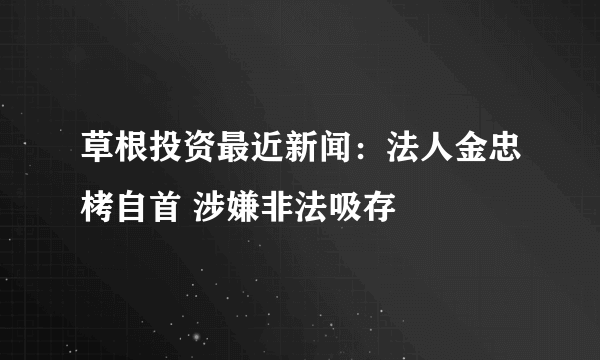 草根投资最近新闻：法人金忠栲自首 涉嫌非法吸存