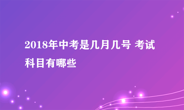 2018年中考是几月几号 考试科目有哪些