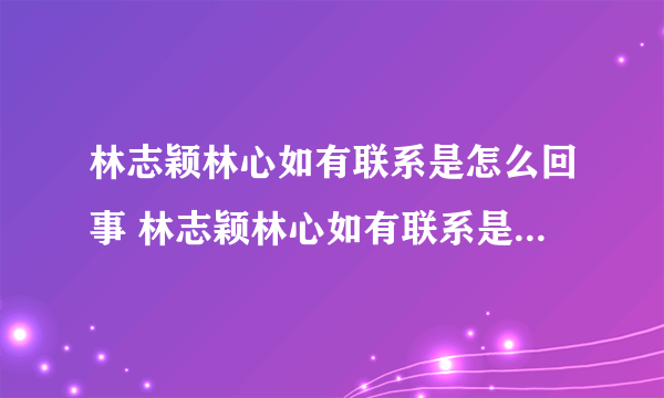 林志颖林心如有联系是怎么回事 林志颖林心如有联系是什么情况