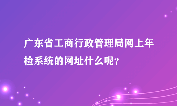 广东省工商行政管理局网上年检系统的网址什么呢？