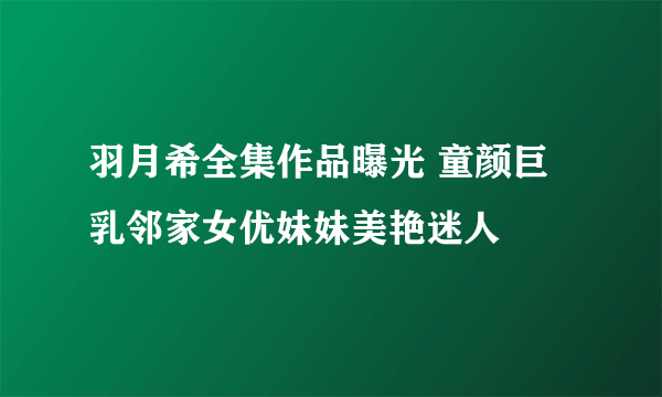 羽月希全集作品曝光 童颜巨乳邻家女优妹妹美艳迷人