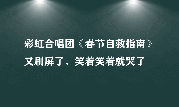 彩虹合唱团《春节自救指南》又刷屏了，笑着笑着就哭了