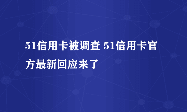 51信用卡被调查 51信用卡官方最新回应来了