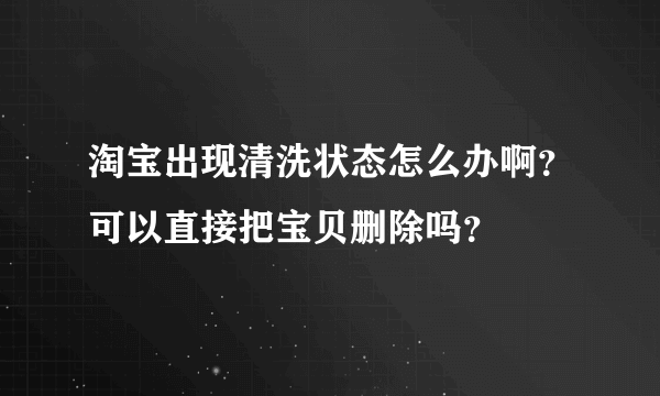 淘宝出现清洗状态怎么办啊？可以直接把宝贝删除吗？