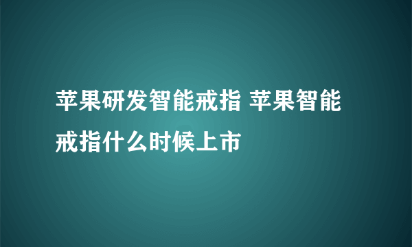 苹果研发智能戒指 苹果智能戒指什么时候上市