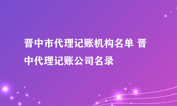 晋中市代理记账机构名单 晋中代理记账公司名录