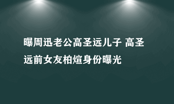 曝周迅老公高圣远儿子 高圣远前女友柏煊身份曝光