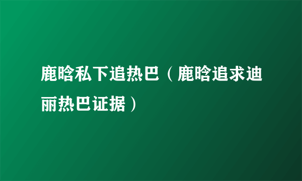 鹿晗私下追热巴（鹿晗追求迪丽热巴证据）