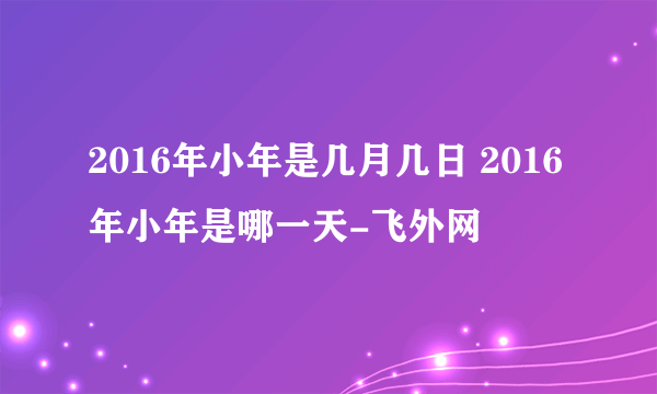 2016年小年是几月几日 2016年小年是哪一天-飞外网