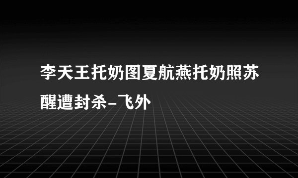 李天王托奶图夏航燕托奶照苏醒遭封杀-飞外