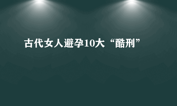 古代女人避孕10大“酷刑”