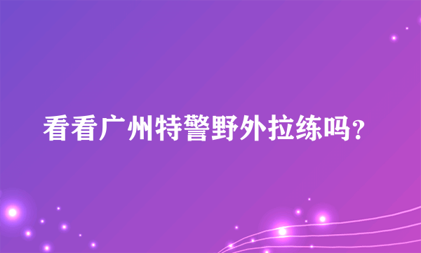 看看广州特警野外拉练吗？