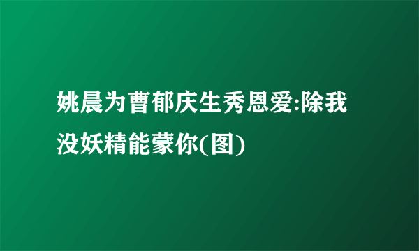 姚晨为曹郁庆生秀恩爱:除我没妖精能蒙你(图)