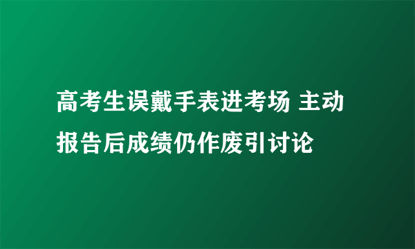 高考生误戴手表进考场 主动报告后成绩仍作废引讨论